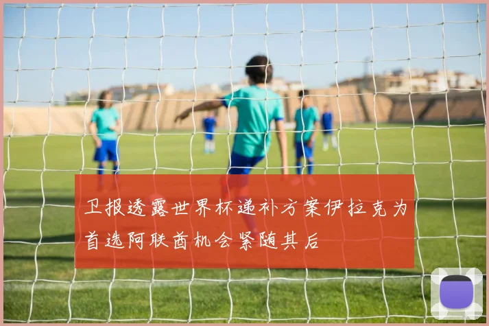 卫报透露世界杯递补方案伊拉克为首选阿联酋机会紧随其后