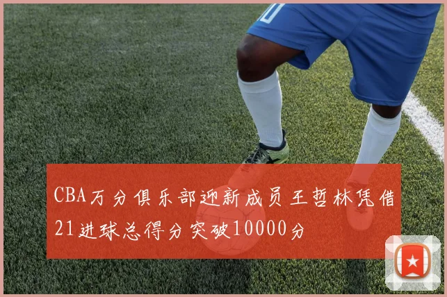 CBA万分俱乐部迎新成员王哲林凭借21进球总得分突破10000分