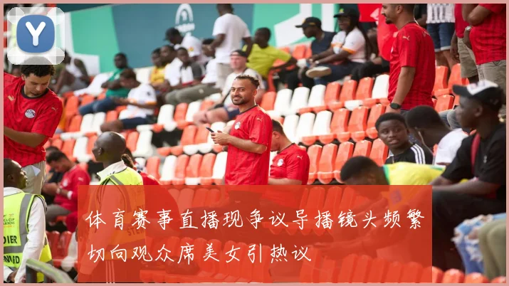 体育赛事直播现争议导播镜头频繁切向观众席美女引热议