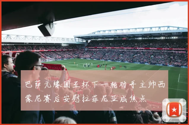 巴萨无缘国王杯下一轮对手主帅西蒙尼赛后安慰拉菲尼亚成焦点