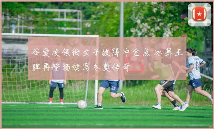 谷爱凌领衔女子坡障冲金点 冰舞王牌再登场续写冬奥传奇