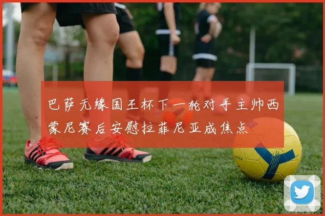 巴萨无缘国王杯下一轮对手主帅西蒙尼赛后安慰拉菲尼亚成焦点