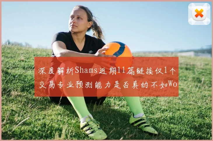 深度解析Shams近期11篇链接仅1个交易专业预测能力是否真的不如Woj