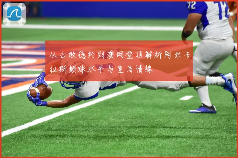 从击败德约到澳网登顶解析阿尔卡拉斯颠球水平与皇马情缘