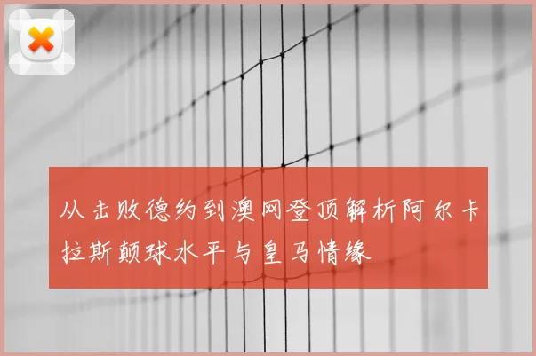 从击败德约到澳网登顶解析阿尔卡拉斯颠球水平与皇马情缘