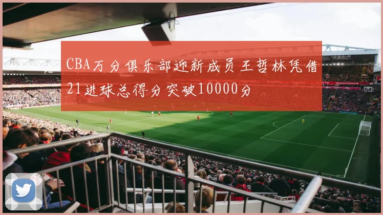 CBA万分俱乐部迎新成员王哲林凭借21进球总得分突破10000分