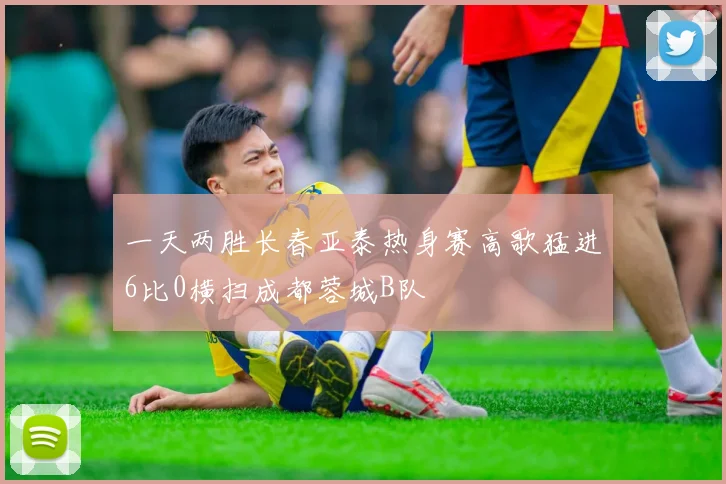 一天两胜长春亚泰热身赛高歌猛进6比0横扫成都蓉城B队