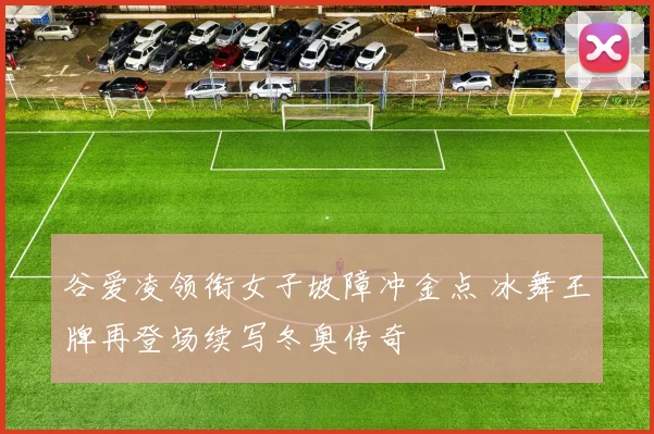 谷爱凌领衔女子坡障冲金点 冰舞王牌再登场续写冬奥传奇