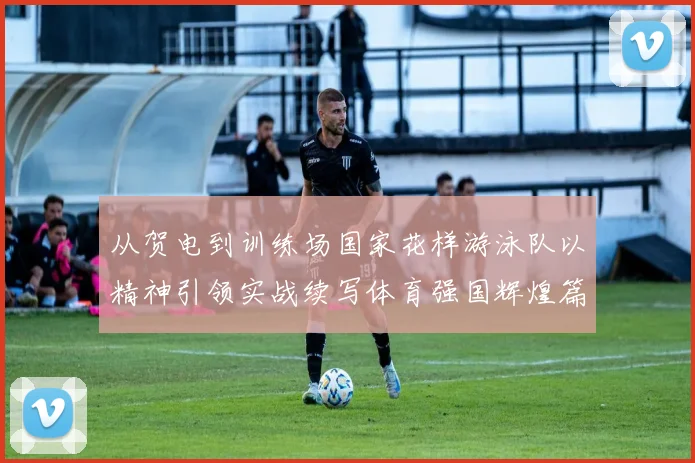 从贺电到训练场国家花样游泳队以精神引领实战续写体育强国辉煌篇章