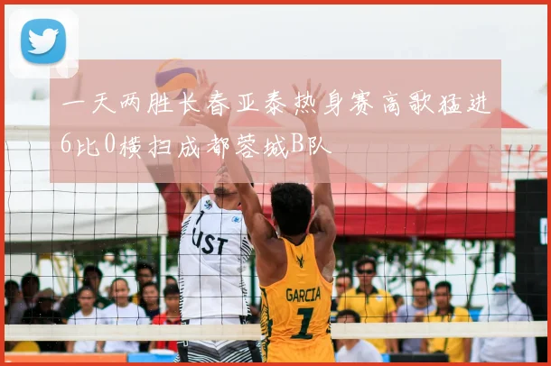 一天两胜长春亚泰热身赛高歌猛进6比0横扫成都蓉城B队